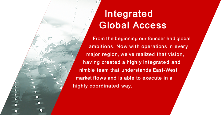 Integrated Global Access From the beginning our founder had global ambitions. Now with operations in every major region, we've realized that vision, having created a highly integrated and nimble team that understands East-West market flows and is able to execute in ahighly coordinated  way.