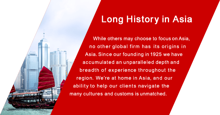 Long History in Asia While others may choose to focus on Asia, no other global firm has  its origins in Asia. Since our founding in 1925 we have accumulated an unparalleled depth and  breadth of experience throughout the region. We're at home in Asia, and our ability to help our clients navigate the many cultures and customs is unmatched.