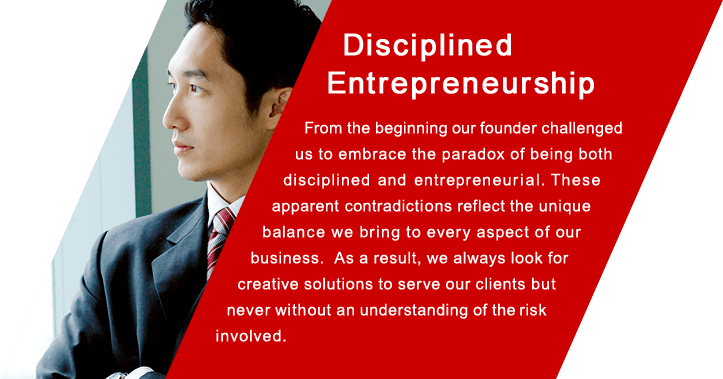 Disciplined Entrepreneurship From the beginning our founder challenged us to embrace the paradox of being both disciplined and entrepreneurial. These apparent contradictions reflect the unique  balance we bring to every aspect of our business. As a result, we always look for creative solutions to serve our clients but never without an understanding of the risk involved.