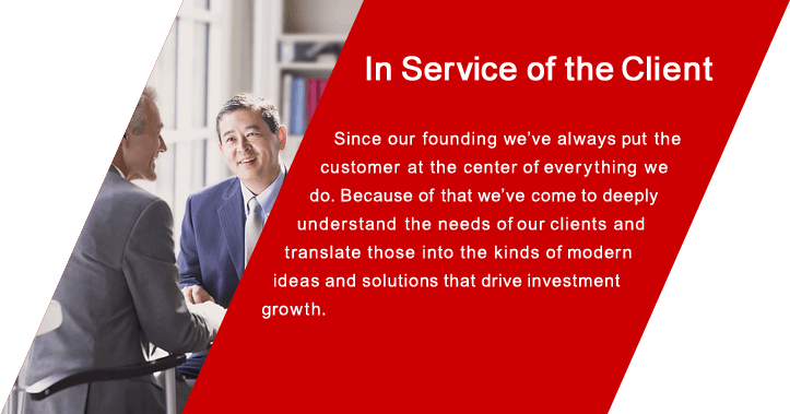 In Service of the Client Since our founding we've always put the customer at the center of everything we do. Because of that we've come to  deeply understand the needs of our clients and translate those into the kinds of modern ideas and solutions that drive investment growth.