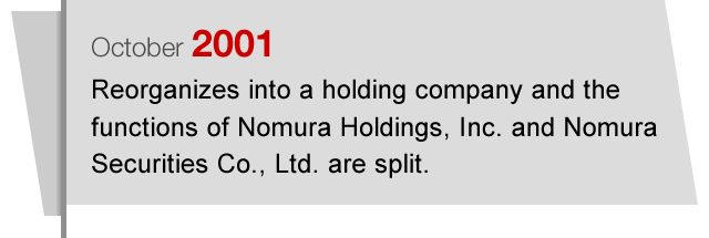 October2001 Reorganizes into a holding company and the functions of Nomura Holdings, Inc. and Nomura Securities Co., Ltd. are split.