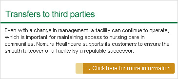 Transfers to third parties: Even with a change in management, a facility can continue to operate, which is important for maintaining access to nursing care in communities. Nomura Healthcare supports its customers to ensure the smooth takeover of a facility by a reputable successor.