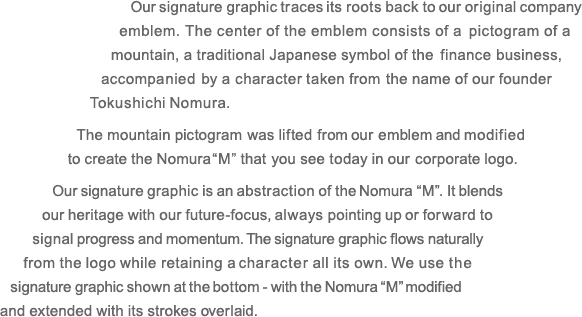 Our signature graphic traces its roots back to our original company emblem. The center of the emblem consists of a pictogram of a mountain, a traditional Japanese symbol of the finance business, accompanied by a character taken from the name of our founder Tokushichi Nomura. The mountain pictogram was lifted from our emblem and modified to create the Nomura 