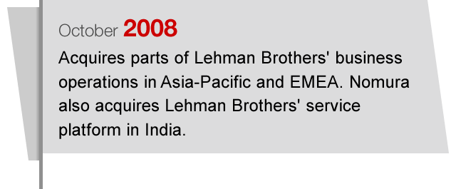 October2008 Acquires parts of Lehman Brothers' business operations in Asia-Pacific and EMEA. Nomura also acquires Lehman Brothers' service platform in India.