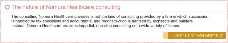 The nature of Nomura Healthcare consulting: The consulting Nomura Healthcare provides is not the kind of consulting provided by a firm in which succession is handled by tax specialists and accountants, and reconstruction is handled by architects and builders. Instead, Nomura Healthcare provides impartial, one-stop consulting on a wide variety of issues.