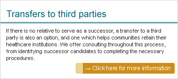 Transfers to third parties: If there is no relative to serve as a successor, a transfer to a third party is also an option, and one which helps communities retain their healthcare institutions. We offer consulting throughout this process, from identifying successor candidates to completing the necessary procedures.