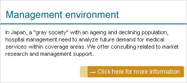 Management environment: In Japan, a "gray society" with an ageing and declining population, hospital management need to analyze future demand for medical services within coverage areas. We offer consulting related to market research and management support.